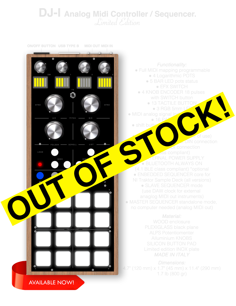 DJ-I MIDI CONTROLLER SEQUENCER, Full MIDI mapping programmable, 4 Logarithmic POTS, 5 BAR LED pots status, EFX SWITCH, 4 KNOB ENCODER 18 pulses with SWITCH button, 13 TACTILE BUTTON , 3 RGB 5mm LED, MIDI analog signal indicator 3mm LED, 16 PAD RGB LED, shift button for duplicate all funcionsor change use mode, INTERNAL BATTERY (+48hr of use), Analog MIDI in / MIDI out DIN connection, USB for MIDI connection (class compliant) or EXTERNAL POWER SUPPLY, BLUETOOTH ALWAYS ON (4.1 BLE class compliant), ENBEDDED SEQUENCER core for NI Traktor Sample Deck (all versions), SLAVE SEQUENCER mode (use DAW clock for external anaglog MIDI out instruments), MASTER SEQUENCER standalone mode,  no computer needed (analog MIDI out), Material: WOOD enclosure PLEXIGLASS black plane, ALPS Potentiomenter Alluminium KNOBS, SILICON BUTTON, PAD Limited edition INOX plate, MADE IN ITALY