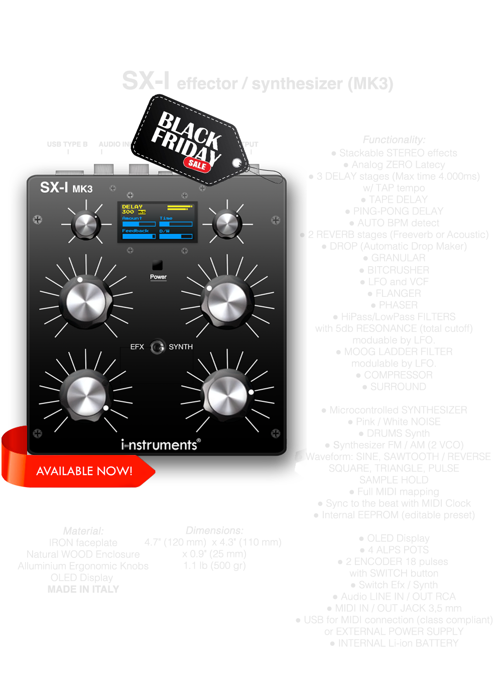 SX-I MK3 DJ FX UNIT SINTHESIZER, Multi effector, Stackable STEREO effects, Analog ZERO Latecy, 3 DELAY stages (Max time 4.000ms) w/ TAP tempo, TAPE DELAY, PING-PONG DELAY, 2 REVERB stages (Freeverb or Acoustic), DROP (Automatic Drop Maker), GRANULAR, BITCRUSHER, LFO and VCF, FLANGER, PHASER, HiPass/LowPass FILTERS with 5db RESONANCE (total cutoff) moduable by LFO, MOOG LADDER FILTER modulable by LFO., COMPRESSOR, SURROUND, Microcontrolled SYNTHESIZER, Pink / White NOISE, DRUMS Synth, Synthesizer FM / AM (2 VCO), Waveform: SINE, SAWTOOTH / REVERSESQUARE, TRIANGLE, PULSESAMPLE HOLD, Full MIDI mapping, Sync to the beat with MIDI Clock, Internal EEPROM (editable presets), OLED Display, 4 POTS, 2 ENCODER 18 pulses with SWITCH button, Switch Efx / Synth, Audio LINE IN / OUT RCA, MIDI IN / OUT JACK 3,5 mm, USB for MIDI (class compliant) and POWER, INTERNAL Li-ion BATTERY, MADE IN ITALY